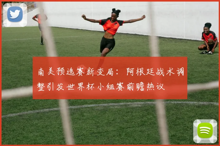 南美预选赛新变局：阿根廷战术调整引发世界杯小组赛前瞻热议 - 2026世界杯推荐