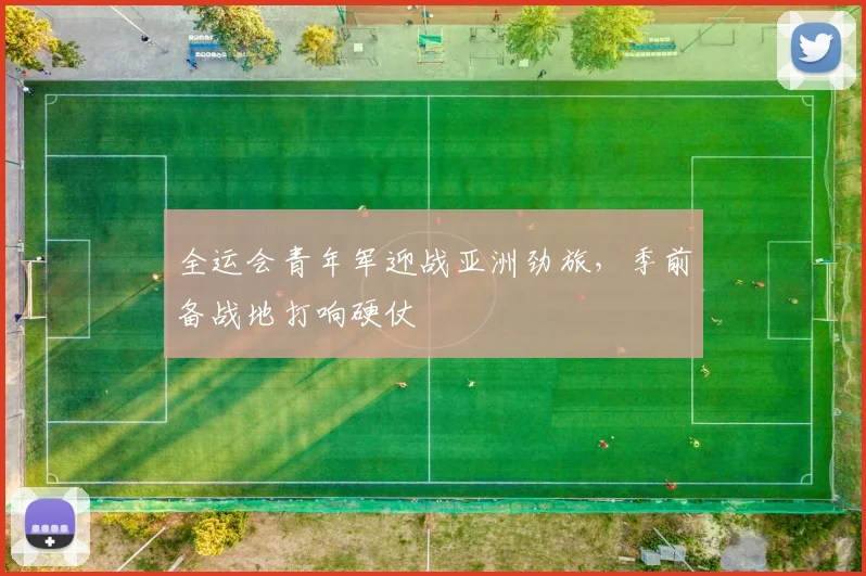 全运会青年军迎战亚洲劲旅，季前备战地打响硬仗 - 2026世界杯推荐