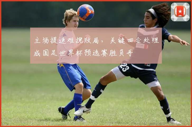 主场提速难挽败局，关键回合处理成国足世界杯预选赛胜负手 - 2026世界杯推荐