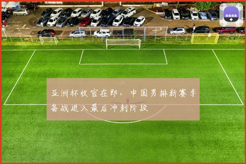 亚洲杯收官在即，中国男排新赛季备战进入最后冲刺阶段 - 2026世界杯推荐