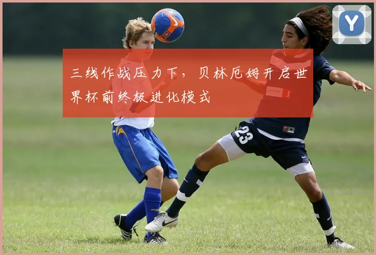 三线作战压力下，贝林厄姆开启世界杯前终极进化模式 - 2026世界杯推荐