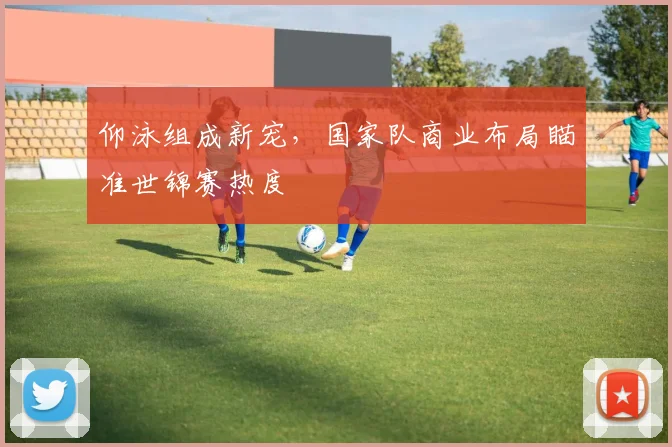 仰泳组成新宠,国家队商业布局瞄准世锦赛热度 - 2026世界杯推荐
