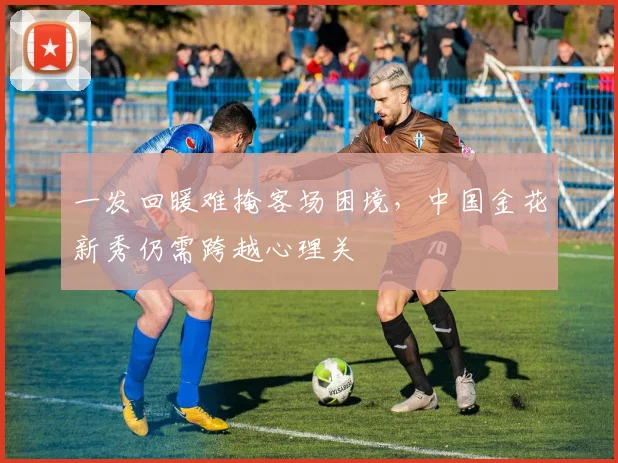 一发回暖难掩客场困境，中国金花新秀仍需跨越心理关 - 2026世界杯推荐