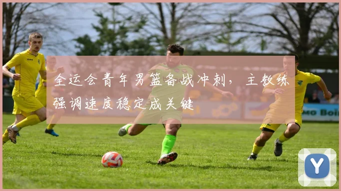 全运会青年男篮备战冲刺，主教练强调速度稳定成关键 - 2026世界杯推荐