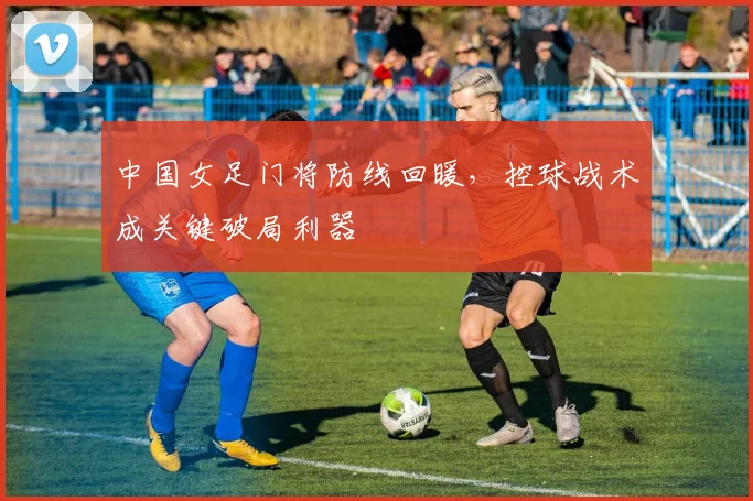 中国女足门将防线回暖，控球战术成关键破局利器 - 2026世界杯推荐
