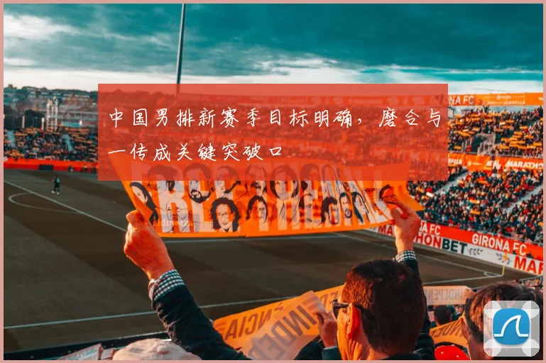中国男排新赛季目标明确，磨合与一传成关键突破口 - 2026世界杯推荐