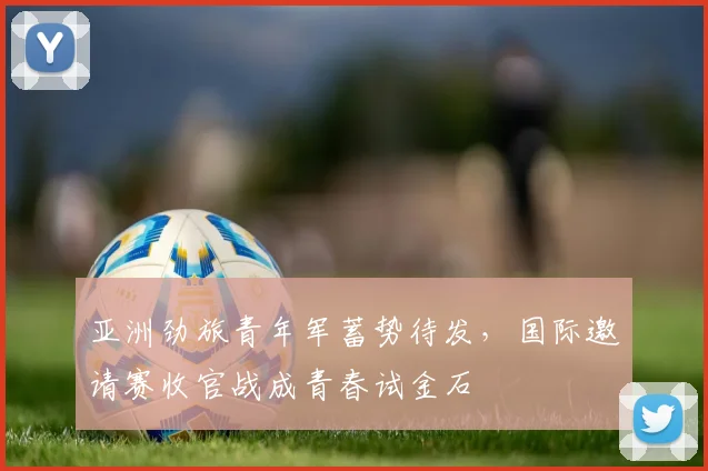 亚洲劲旅青年军蓄势待发，国际邀请赛收官战成青春试金石 - 2026世界杯推荐