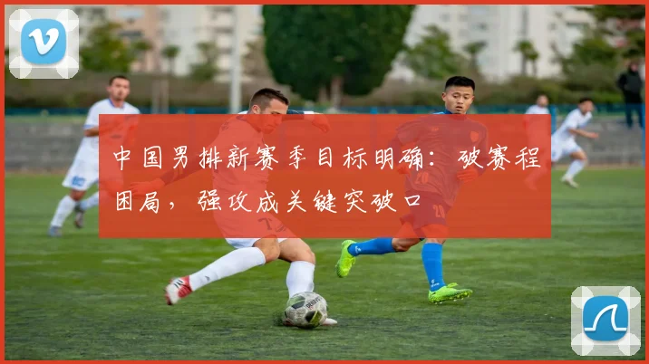 中国男排新赛季目标明确：破赛程困局，强攻成关键突破口 - 2026世界杯推荐