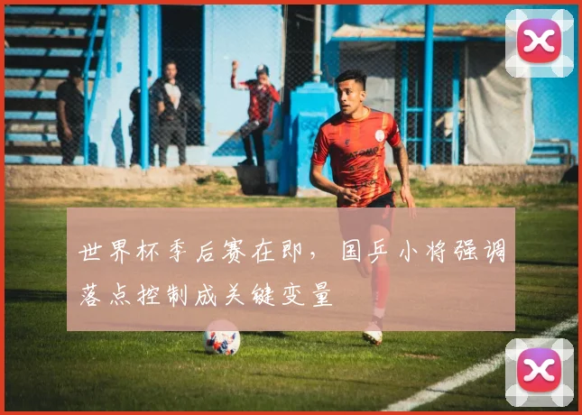 世界杯季后赛在即，国乒小将强调落点控制成关键变量 - 2026世界杯推荐