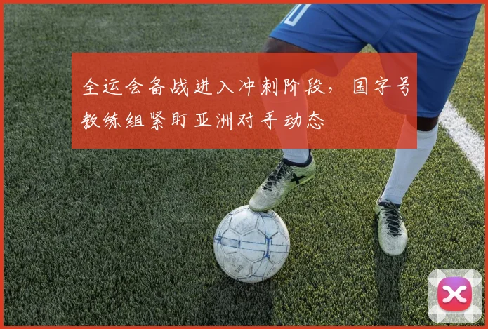 全运会备战进入冲刺阶段，国字号教练组紧盯亚洲对手动态 - 2026世界杯推荐