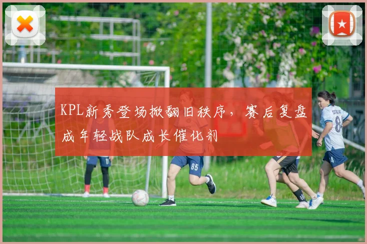 KPL新秀登场掀翻旧秩序，赛后复盘成年轻战队成长催化剂 - 2026世界杯推荐