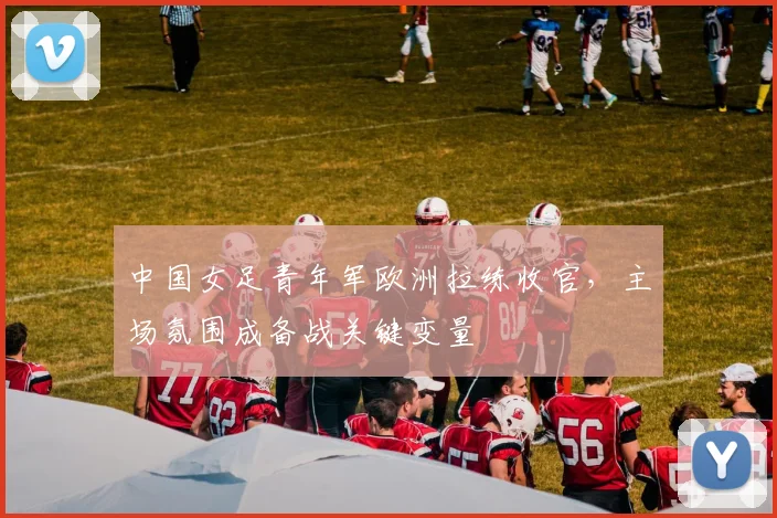 中国女足青年军欧洲拉练收官，主场氛围成备战关键变量 - 2026世界杯推荐
